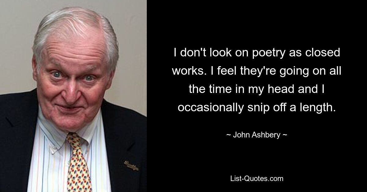 I don't look on poetry as closed works. I feel they're going on all the time in my head and I occasionally snip off a length. — © John Ashbery