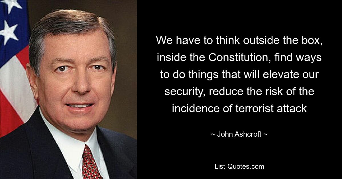 We have to think outside the box, inside the Constitution, find ways to do things that will elevate our security, reduce the risk of the incidence of terrorist attack — © John Ashcroft