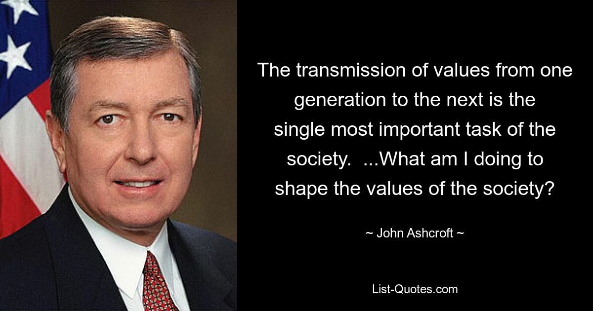 The transmission of values from one generation to the next is the single most important task of the society.  ...What am I doing to shape the values of the society? — © John Ashcroft