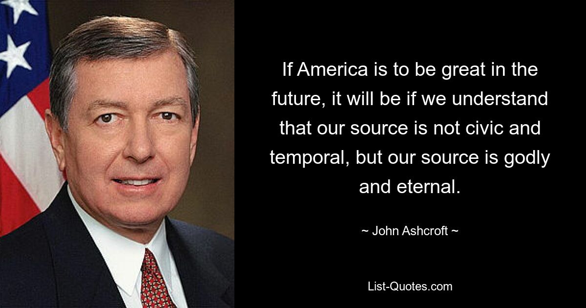 If America is to be great in the future, it will be if we understand that our source is not civic and temporal, but our source is godly and eternal. — © John Ashcroft