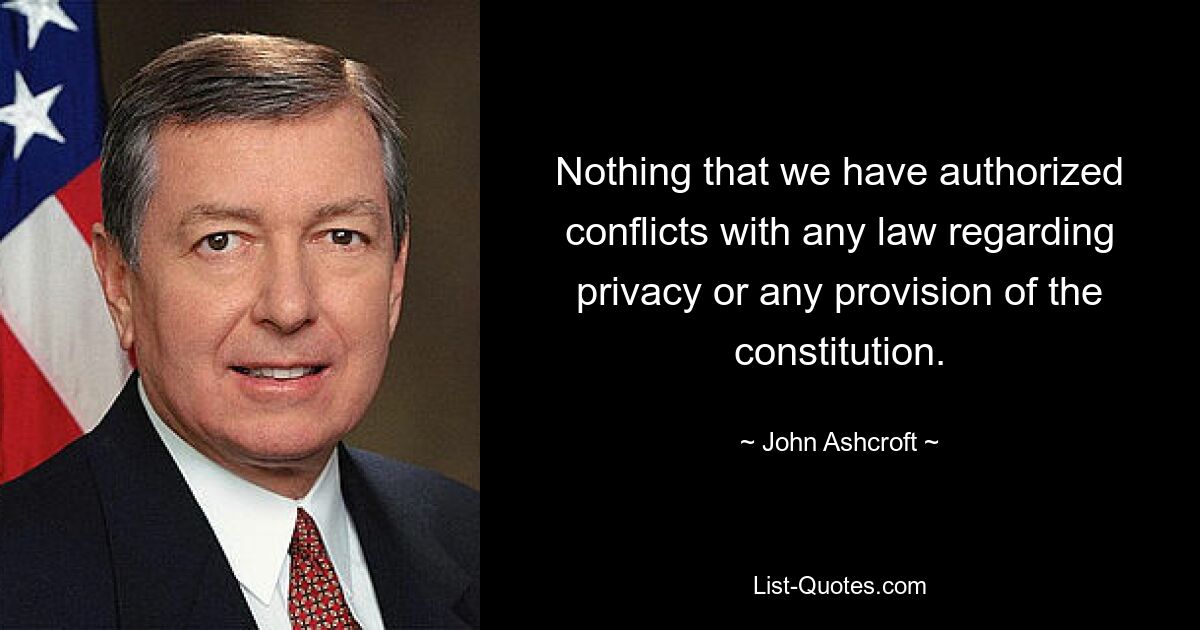 Nothing that we have authorized conflicts with any law regarding privacy or any provision of the constitution. — © John Ashcroft