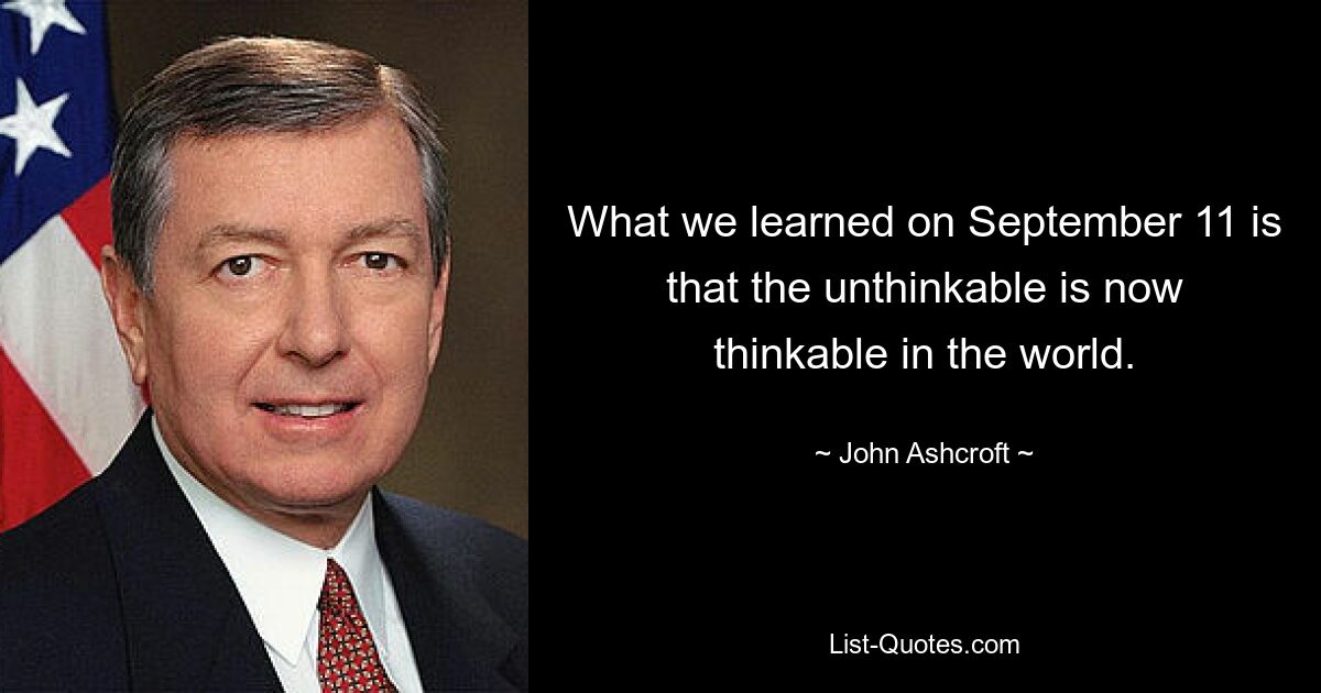 What we learned on September 11 is that the unthinkable is now thinkable in the world. — © John Ashcroft