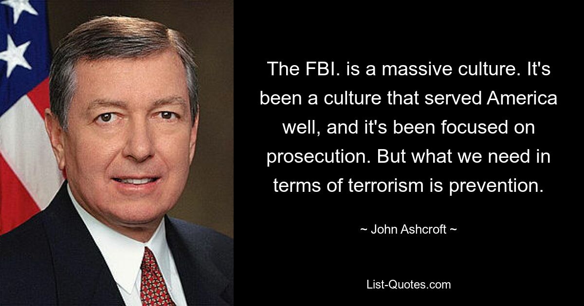 The FBI. is a massive culture. It's been a culture that served America well, and it's been focused on prosecution. But what we need in terms of terrorism is prevention. — © John Ashcroft