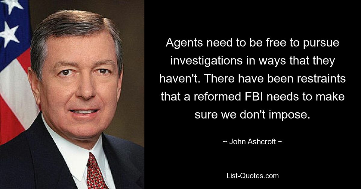 Agents need to be free to pursue investigations in ways that they haven't. There have been restraints that a reformed FBI needs to make sure we don't impose. — © John Ashcroft