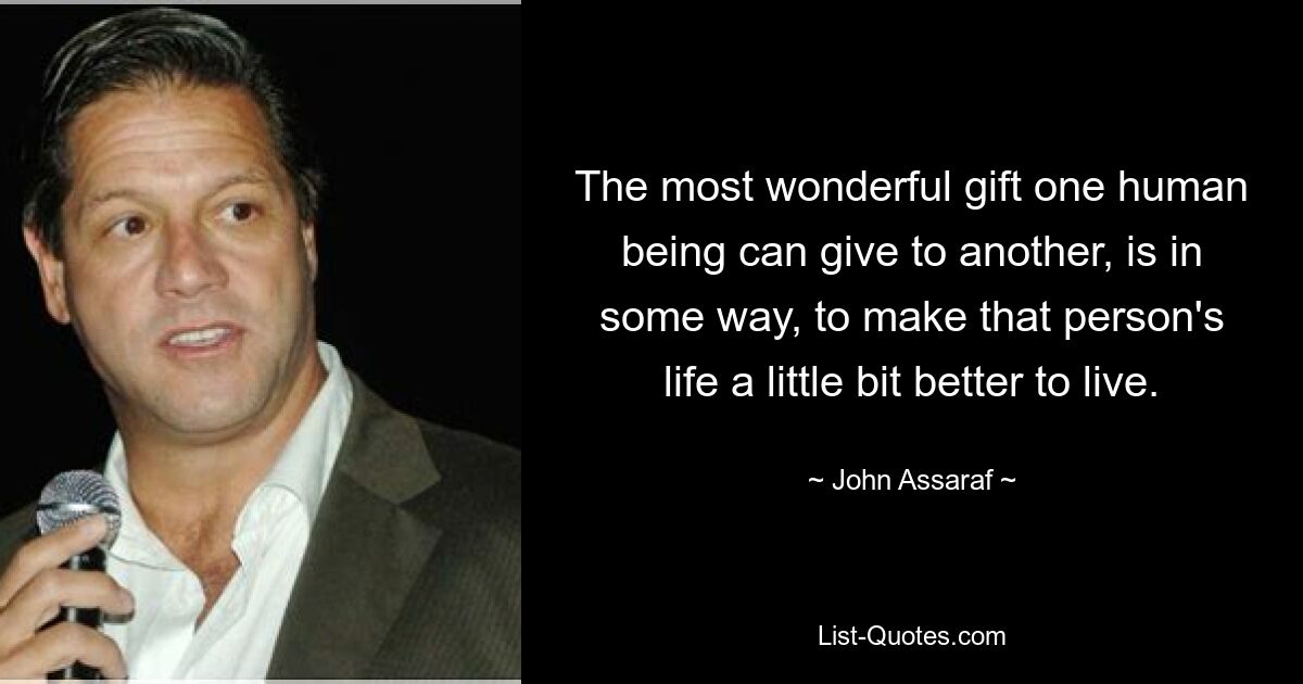 The most wonderful gift one human being can give to another, is in some way, to make that person's life a little bit better to live. — © John Assaraf