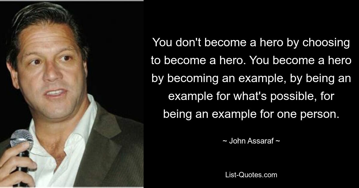 You don't become a hero by choosing to become a hero. You become a hero by becoming an example, by being an example for what's possible, for being an example for one person. — © John Assaraf