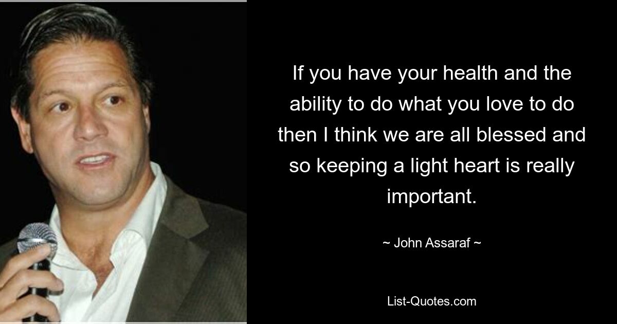 If you have your health and the ability to do what you love to do then I think we are all blessed and so keeping a light heart is really important. — © John Assaraf