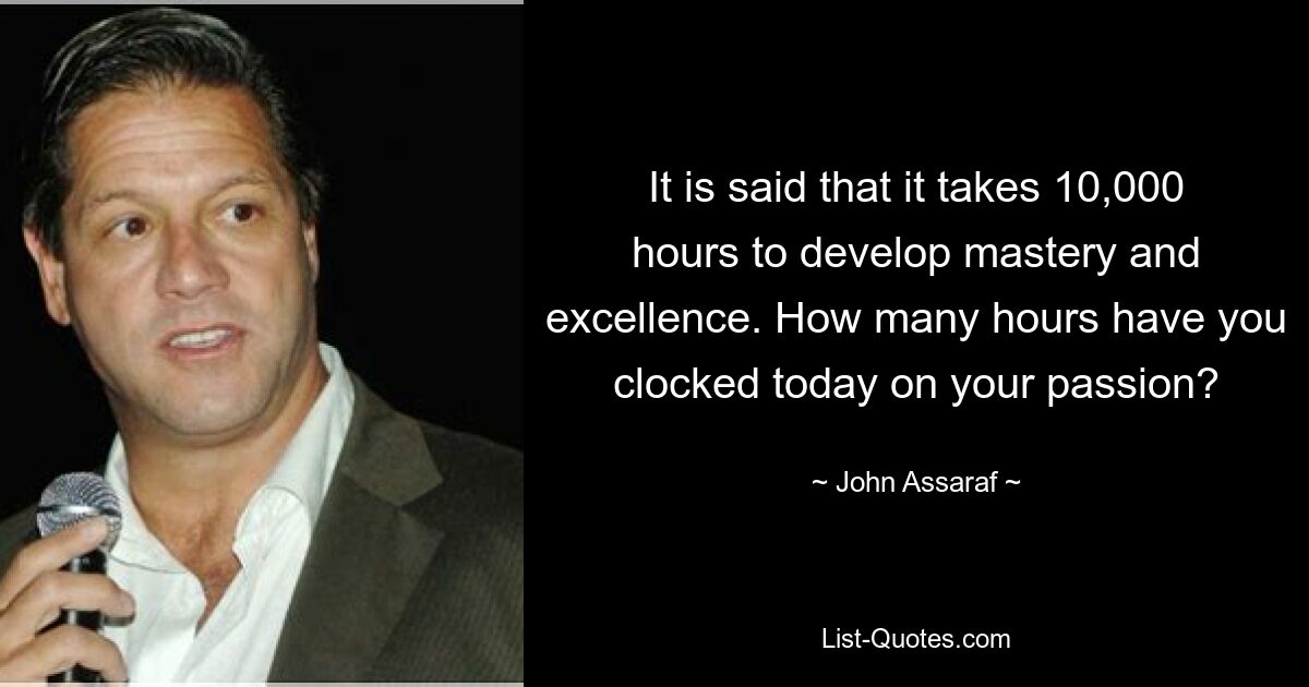 It is said that it takes 10,000 hours to develop mastery and excellence. How many hours have you clocked today on your passion? — © John Assaraf