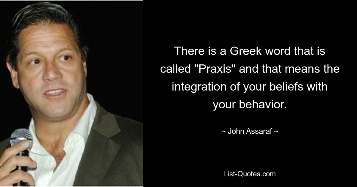 There is a Greek word that is called "Praxis" and that means the integration of your beliefs with your behavior. — © John Assaraf