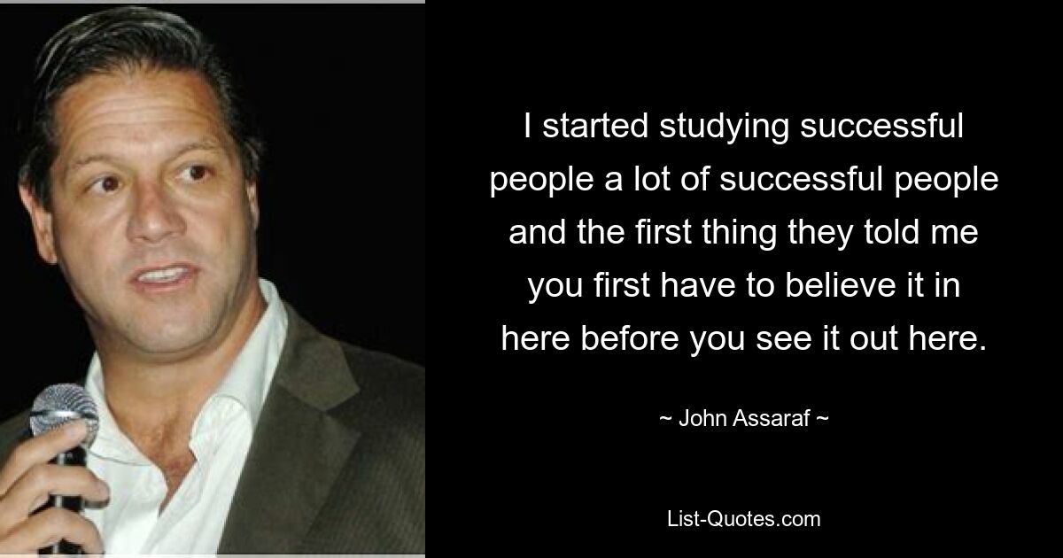 I started studying successful people a lot of successful people and the first thing they told me you first have to believe it in here before you see it out here. — © John Assaraf