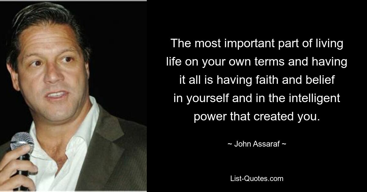 The most important part of living life on your own terms and having it all is having faith and belief in yourself and in the intelligent power that created you. — © John Assaraf