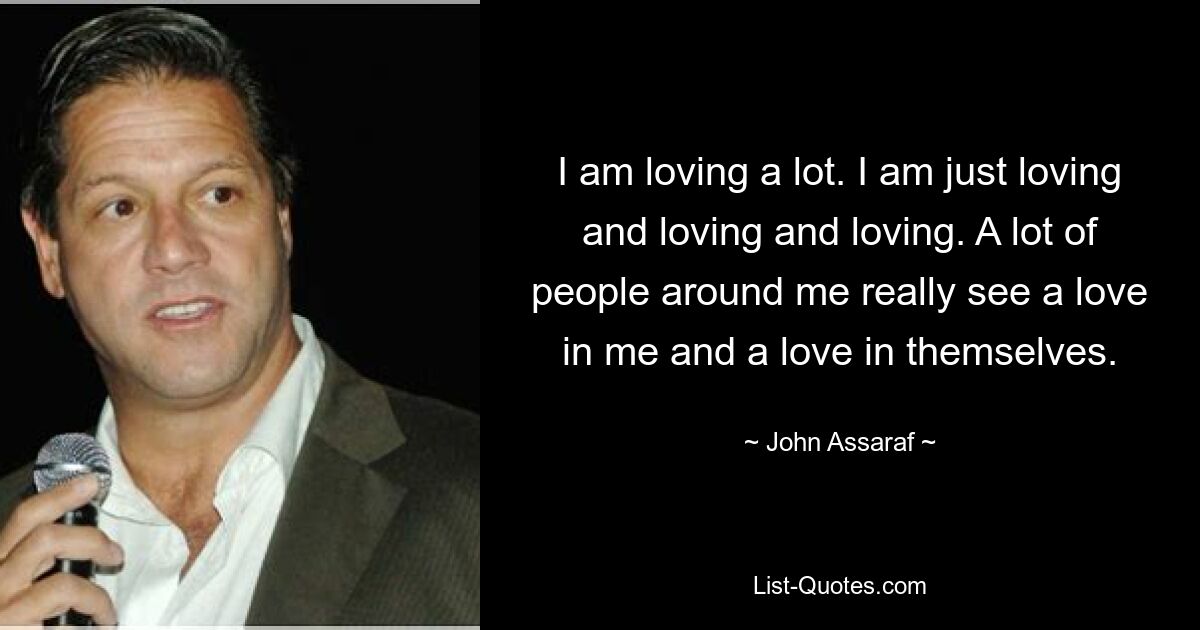 I am loving a lot. I am just loving and loving and loving. A lot of people around me really see a love in me and a love in themselves. — © John Assaraf