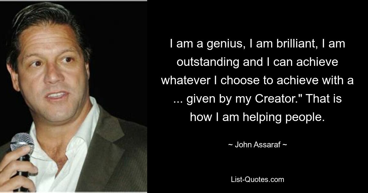 I am a genius, I am brilliant, I am outstanding and I can achieve whatever I choose to achieve with a ... given by my Creator." That is how I am helping people. — © John Assaraf