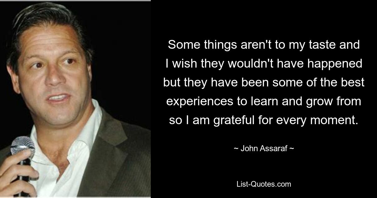 Some things aren't to my taste and I wish they wouldn't have happened but they have been some of the best experiences to learn and grow from so I am grateful for every moment. — © John Assaraf