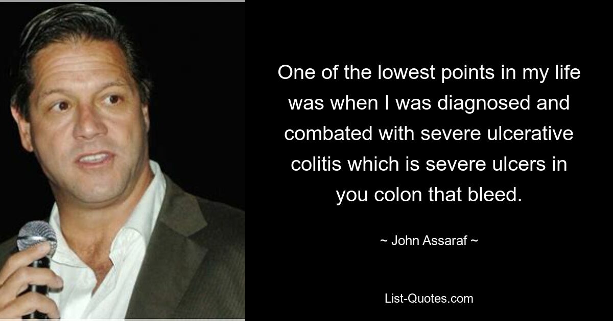 One of the lowest points in my life was when I was diagnosed and combated with severe ulcerative colitis which is severe ulcers in you colon that bleed. — © John Assaraf