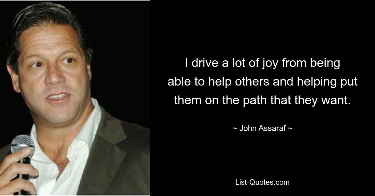 I drive a lot of joy from being able to help others and helping put them on the path that they want. — © John Assaraf