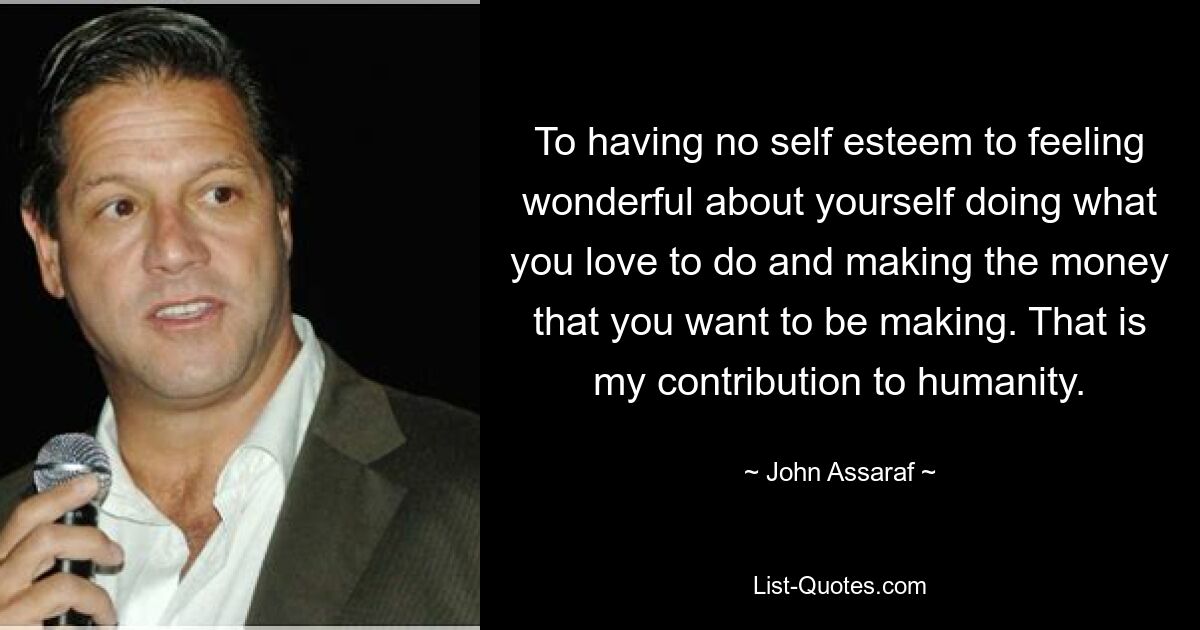 To having no self esteem to feeling wonderful about yourself doing what you love to do and making the money that you want to be making. That is my contribution to humanity. — © John Assaraf