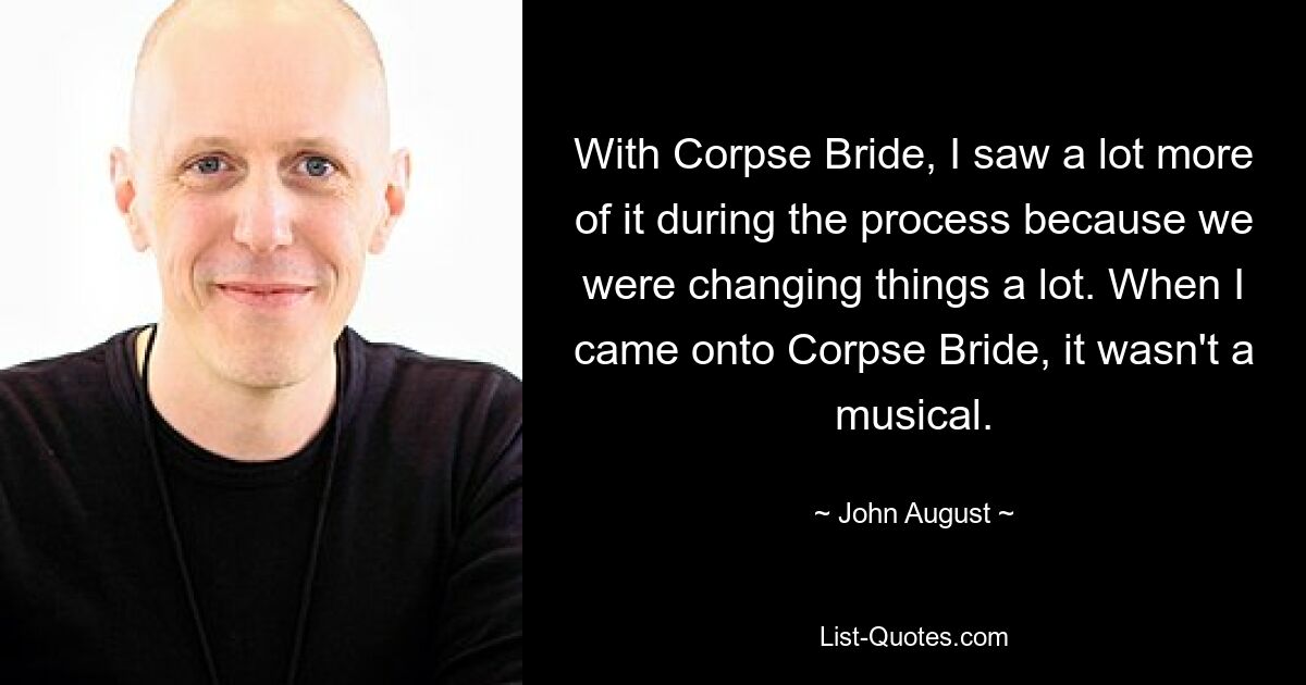 With Corpse Bride, I saw a lot more of it during the process because we were changing things a lot. When I came onto Corpse Bride, it wasn't a musical. — © John August