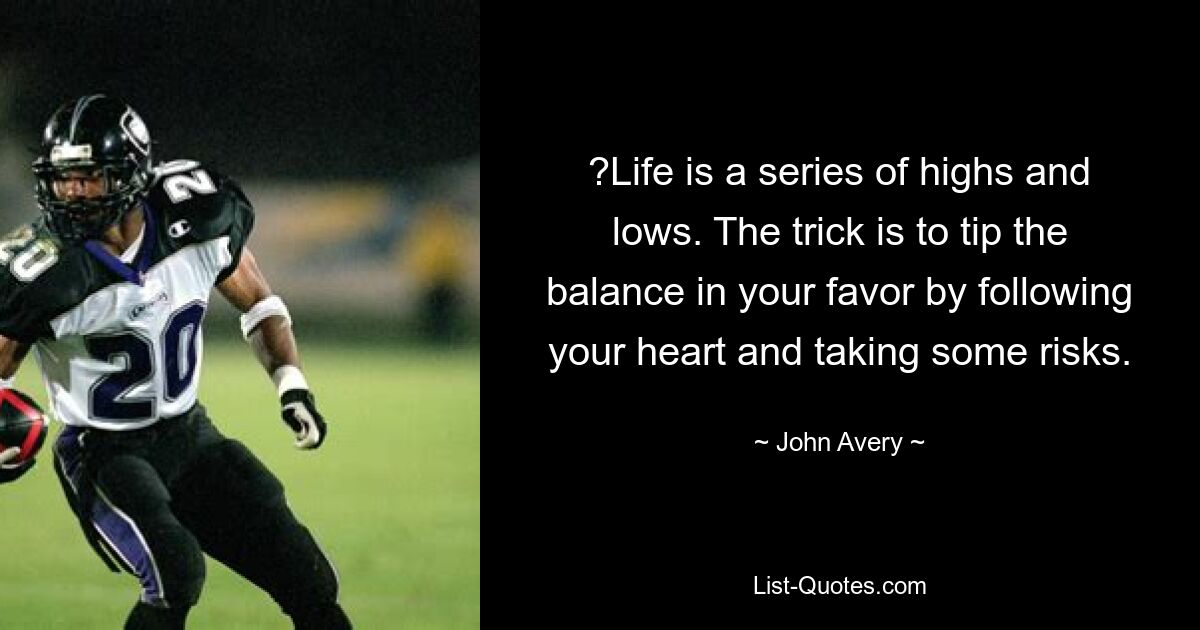 ?Life is a series of highs and lows. The trick is to tip the balance in your favor by following your heart and taking some risks. — © John Avery