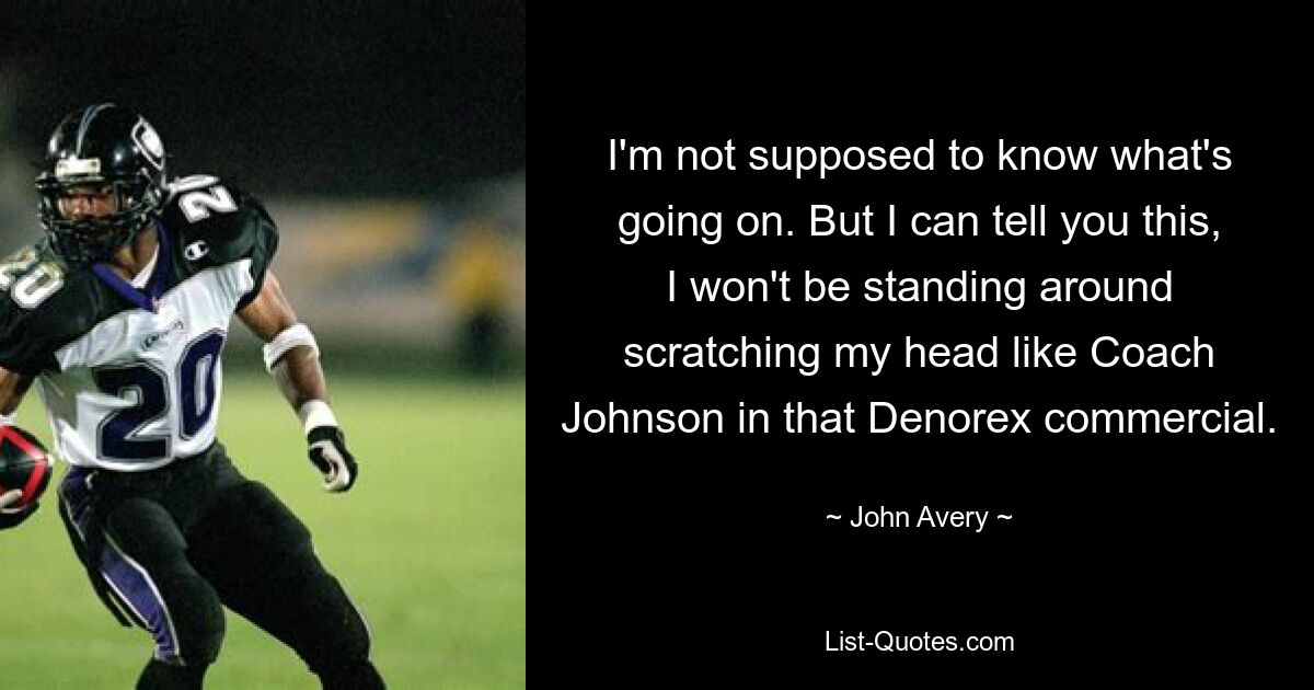 I'm not supposed to know what's going on. But I can tell you this, I won't be standing around scratching my head like Coach Johnson in that Denorex commercial. — © John Avery