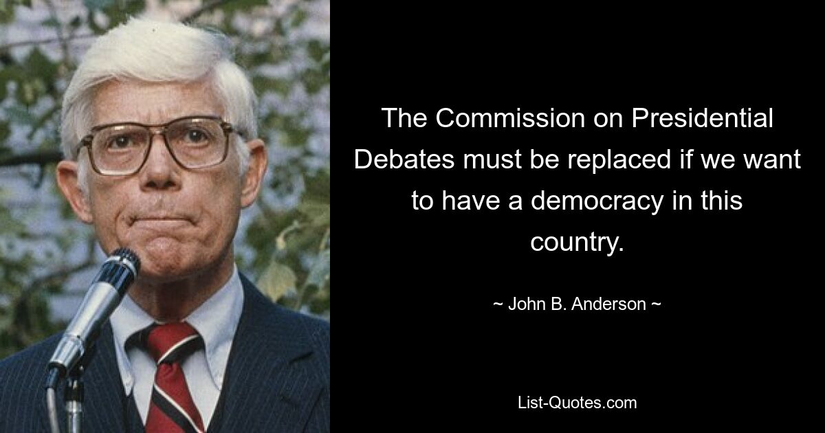 The Commission on Presidential Debates must be replaced if we want to have a democracy in this country. — © John B. Anderson