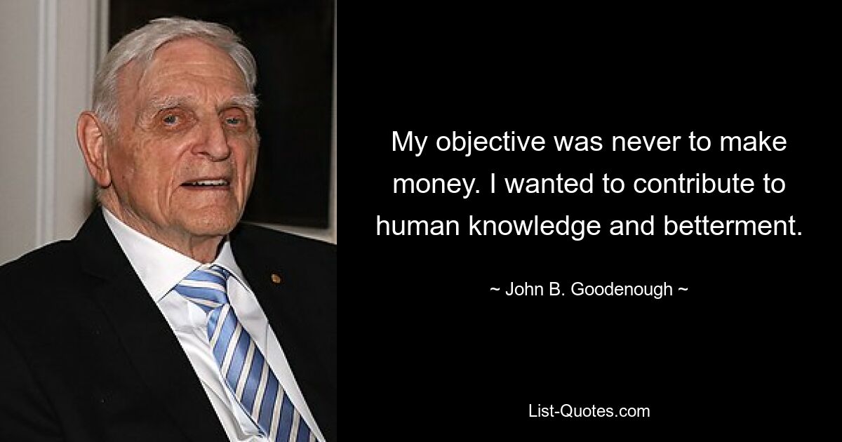 My objective was never to make money. I wanted to contribute to human knowledge and betterment. — © John B. Goodenough