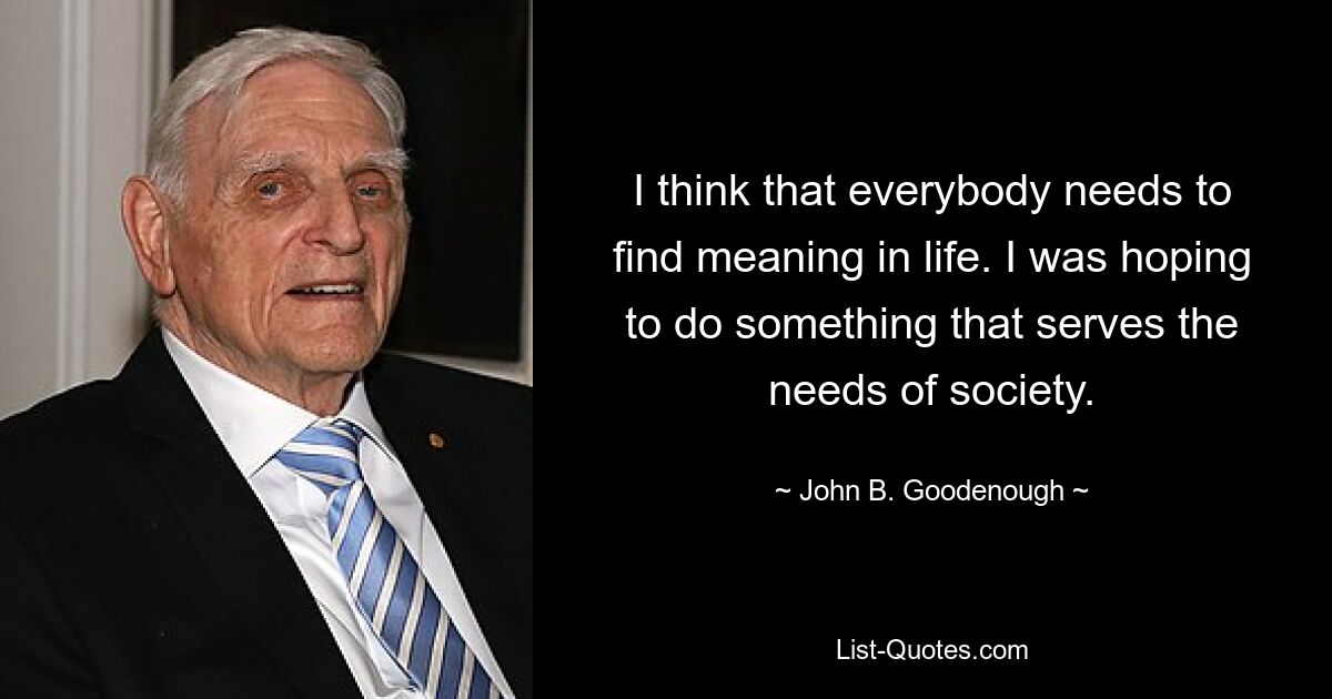 I think that everybody needs to find meaning in life. I was hoping to do something that serves the needs of society. — © John B. Goodenough