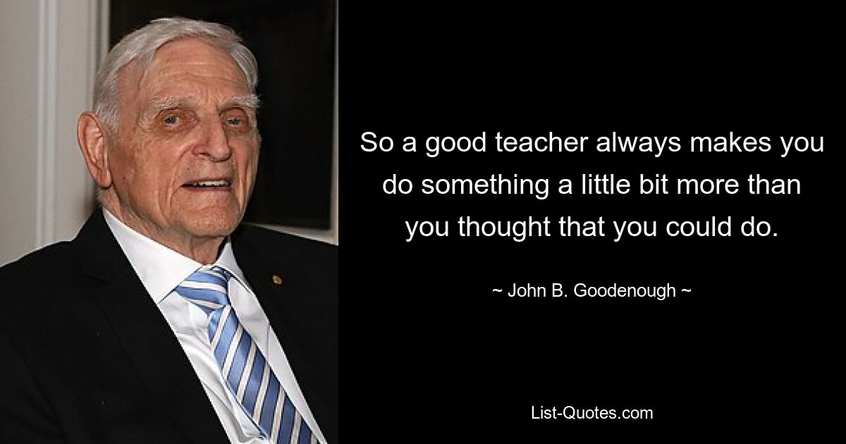 So a good teacher always makes you do something a little bit more than you thought that you could do. — © John B. Goodenough