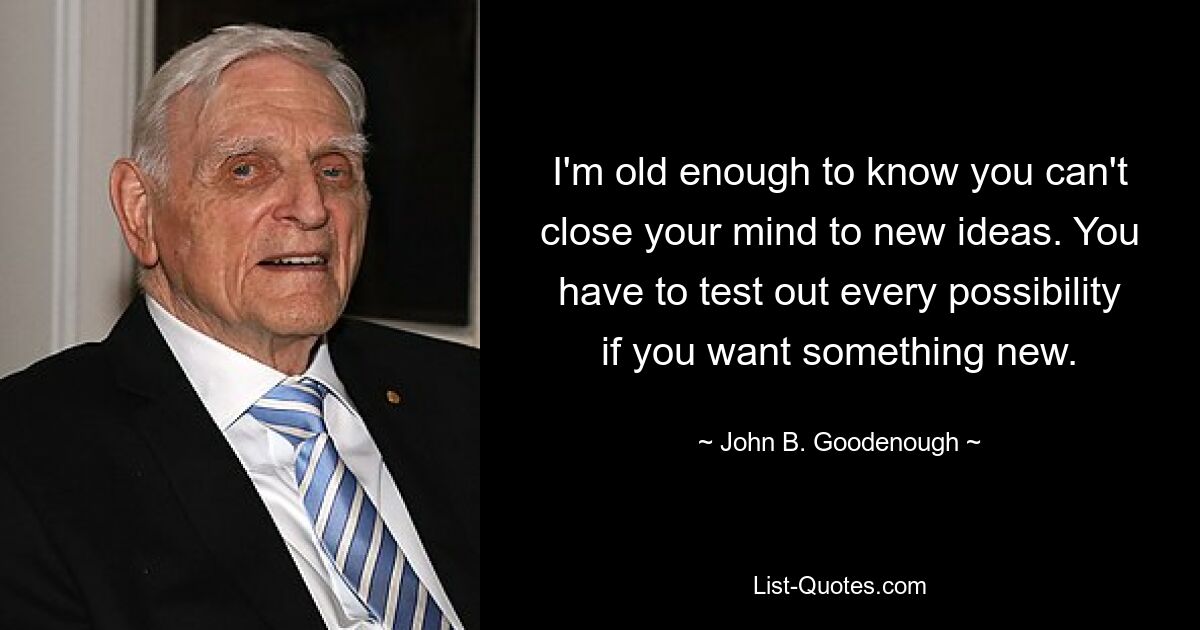 I'm old enough to know you can't close your mind to new ideas. You have to test out every possibility if you want something new. — © John B. Goodenough