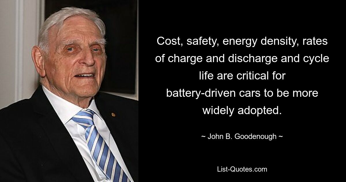 Cost, safety, energy density, rates of charge and discharge and cycle life are critical for battery-driven cars to be more widely adopted. — © John B. Goodenough