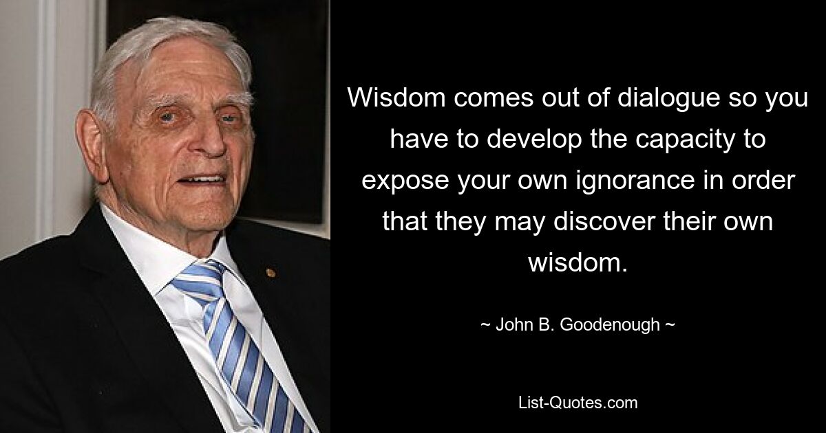 Wisdom comes out of dialogue so you have to develop the capacity to expose your own ignorance in order that they may discover their own wisdom. — © John B. Goodenough