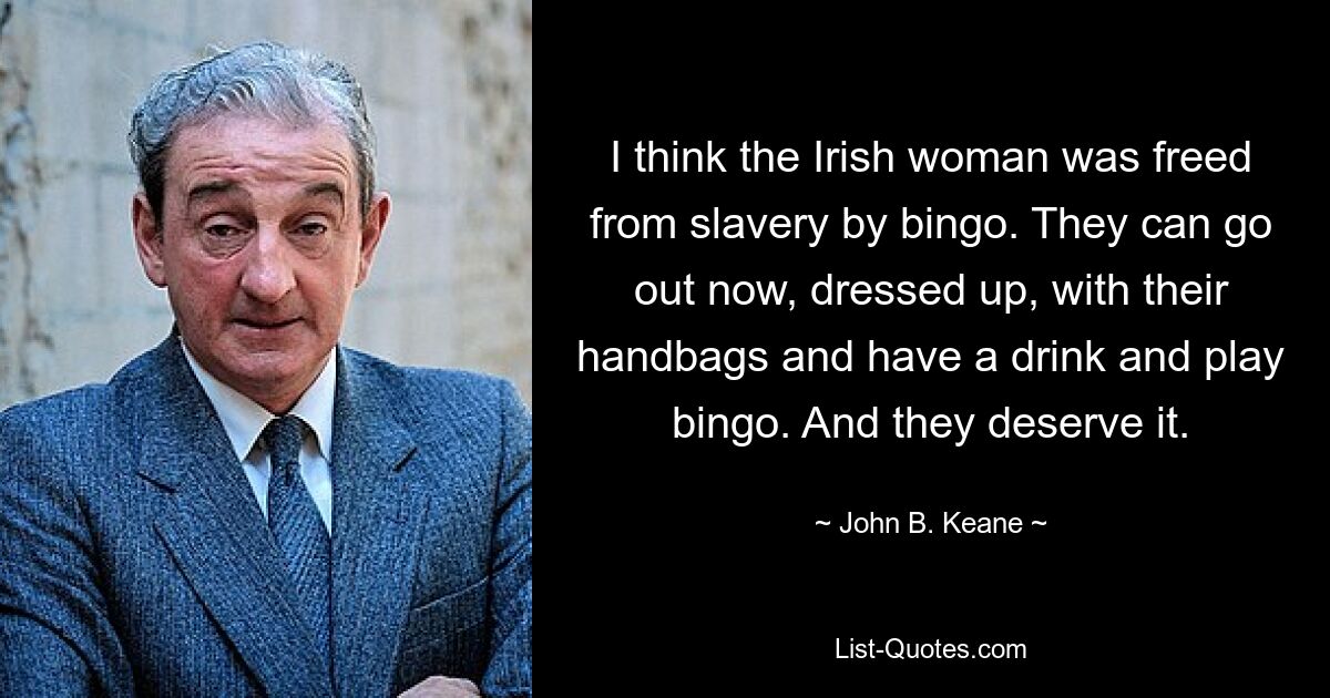 I think the Irish woman was freed from slavery by bingo. They can go out now, dressed up, with their handbags and have a drink and play bingo. And they deserve it. — © John B. Keane