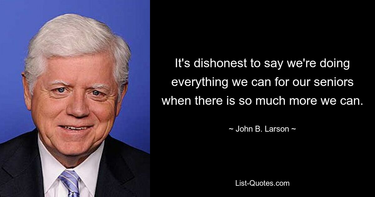 It's dishonest to say we're doing everything we can for our seniors when there is so much more we can. — © John B. Larson