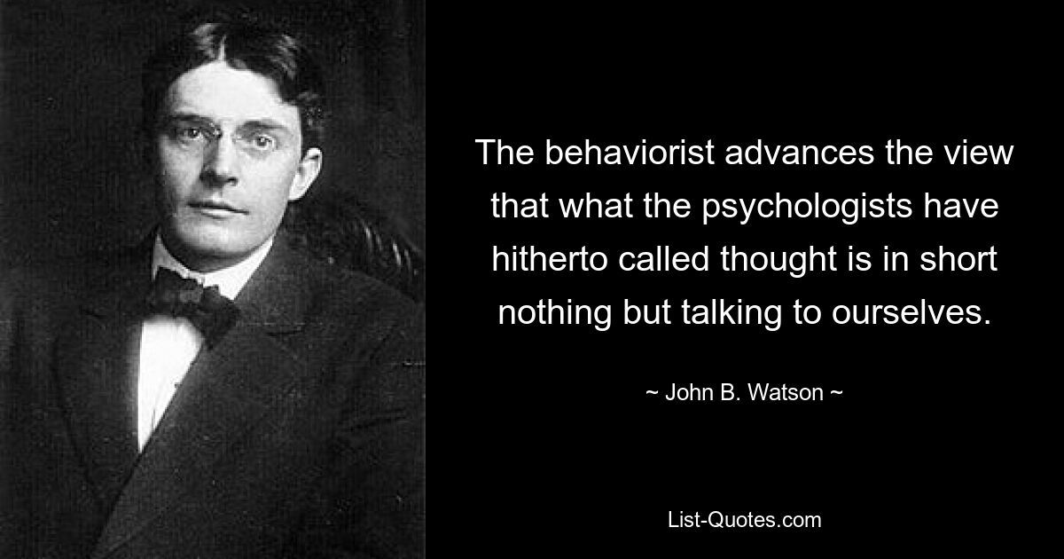 The behaviorist advances the view that what the psychologists have hitherto called thought is in short nothing but talking to ourselves. — © John B. Watson