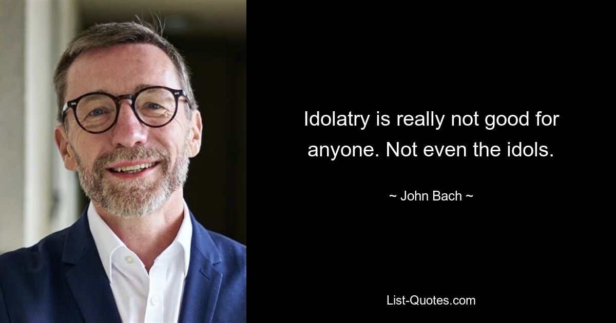 Idolatry is really not good for anyone. Not even the idols. — © John Bach