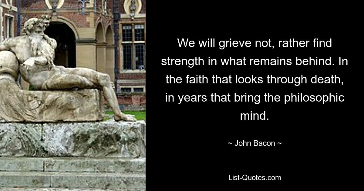 We will grieve not, rather find strength in what remains behind. In the faith that looks through death, in years that bring the philosophic mind. — © John Bacon