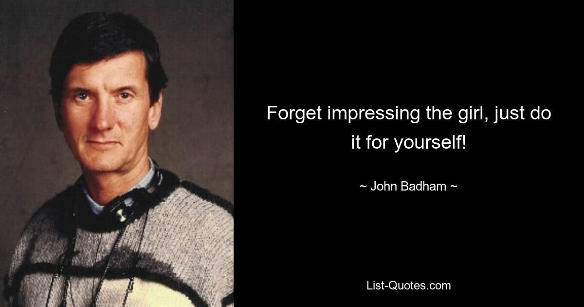 Forget impressing the girl, just do it for yourself! — © John Badham