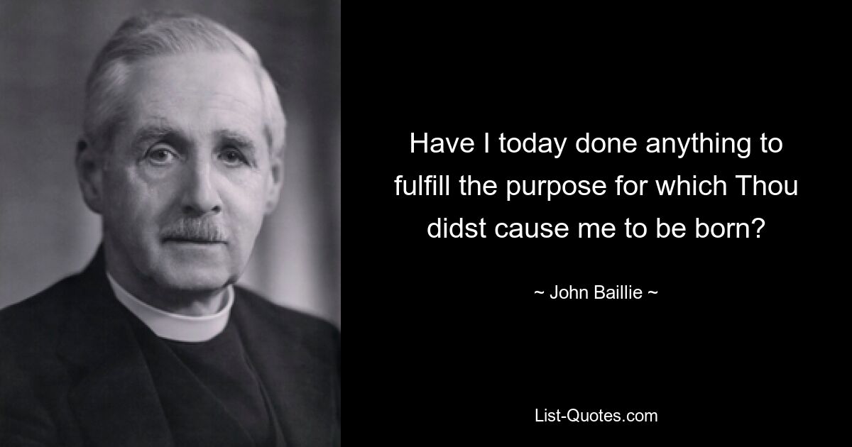 Have I today done anything to fulfill the purpose for which Thou didst cause me to be born? — © John Baillie