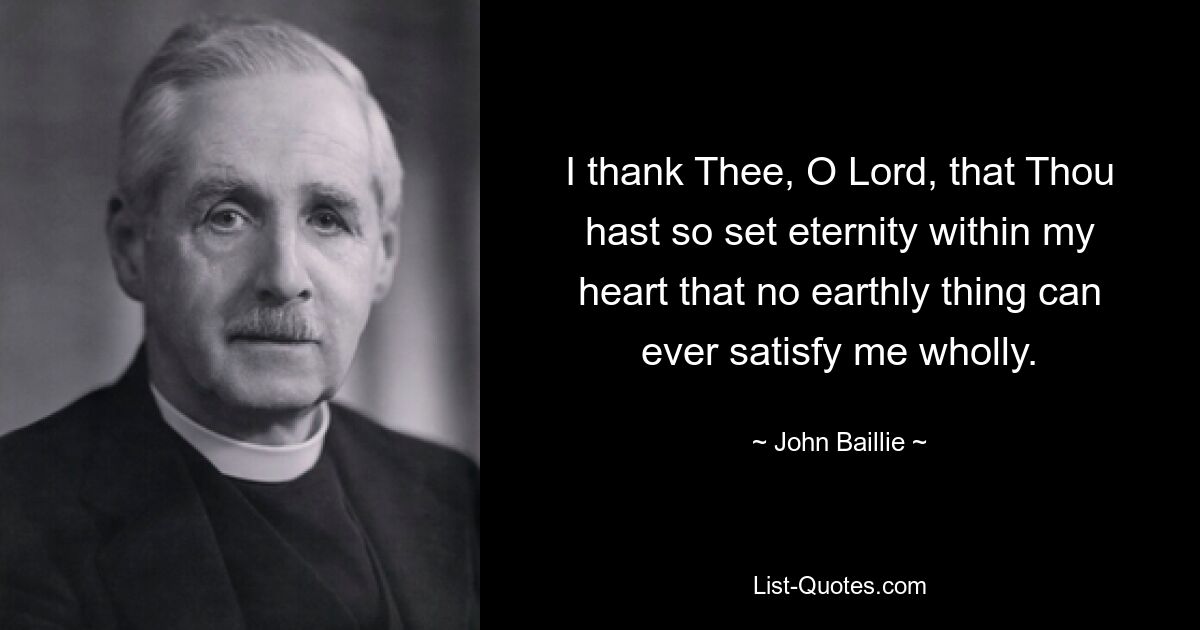 I thank Thee, O Lord, that Thou hast so set eternity within my heart that no earthly thing can ever satisfy me wholly. — © John Baillie