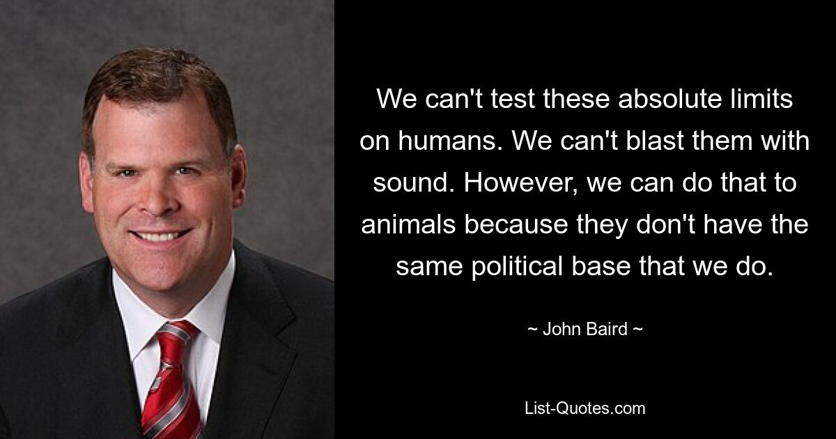 We can't test these absolute limits on humans. We can't blast them with sound. However, we can do that to animals because they don't have the same political base that we do. — © John Baird