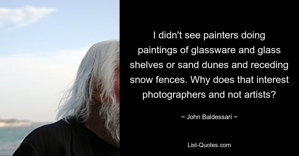 I didn't see painters doing paintings of glassware and glass shelves or sand dunes and receding snow fences. Why does that interest photographers and not artists? — © John Baldessari