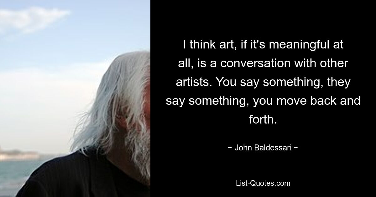 I think art, if it's meaningful at all, is a conversation with other artists. You say something, they say something, you move back and forth. — © John Baldessari