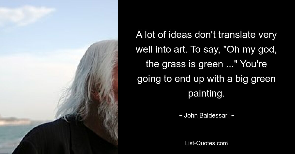 A lot of ideas don't translate very well into art. To say, "Oh my god, the grass is green ..." You're going to end up with a big green painting. — © John Baldessari