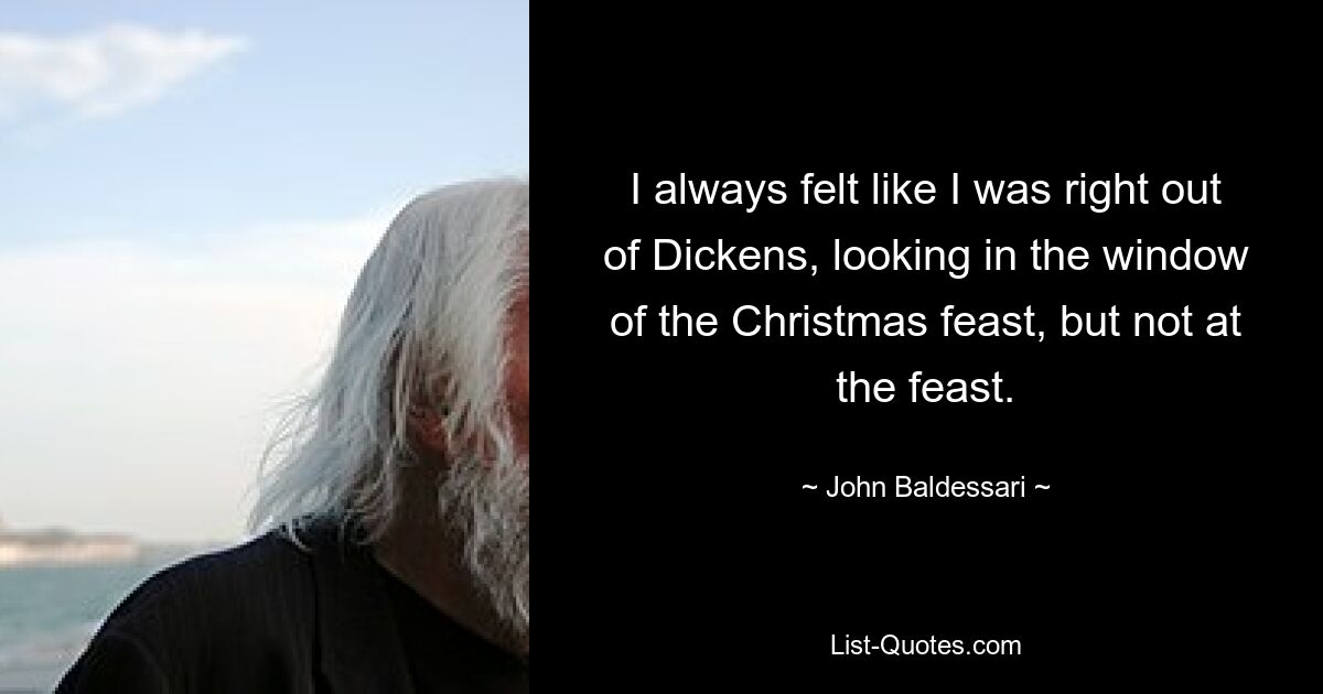 I always felt like I was right out of Dickens, looking in the window of the Christmas feast, but not at the feast. — © John Baldessari