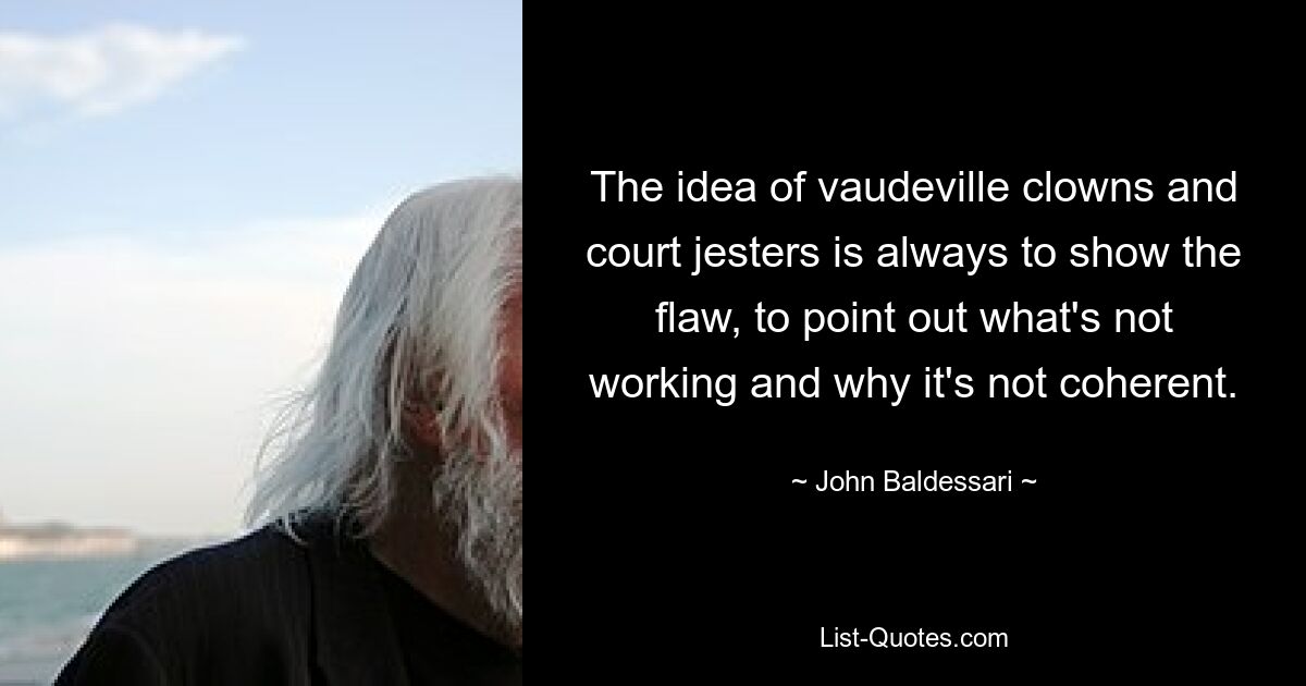 The idea of vaudeville clowns and court jesters is always to show the flaw, to point out what's not working and why it's not coherent. — © John Baldessari