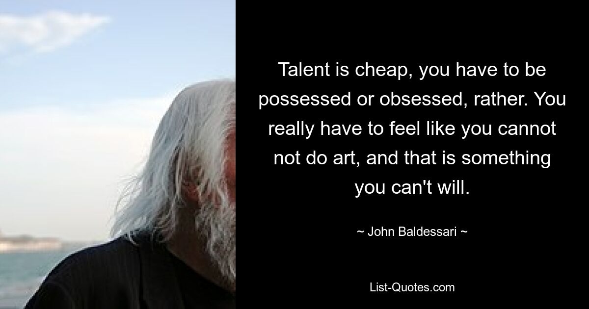 Talent is cheap, you have to be possessed or obsessed, rather. You really have to feel like you cannot not do art, and that is something you can't will. — © John Baldessari