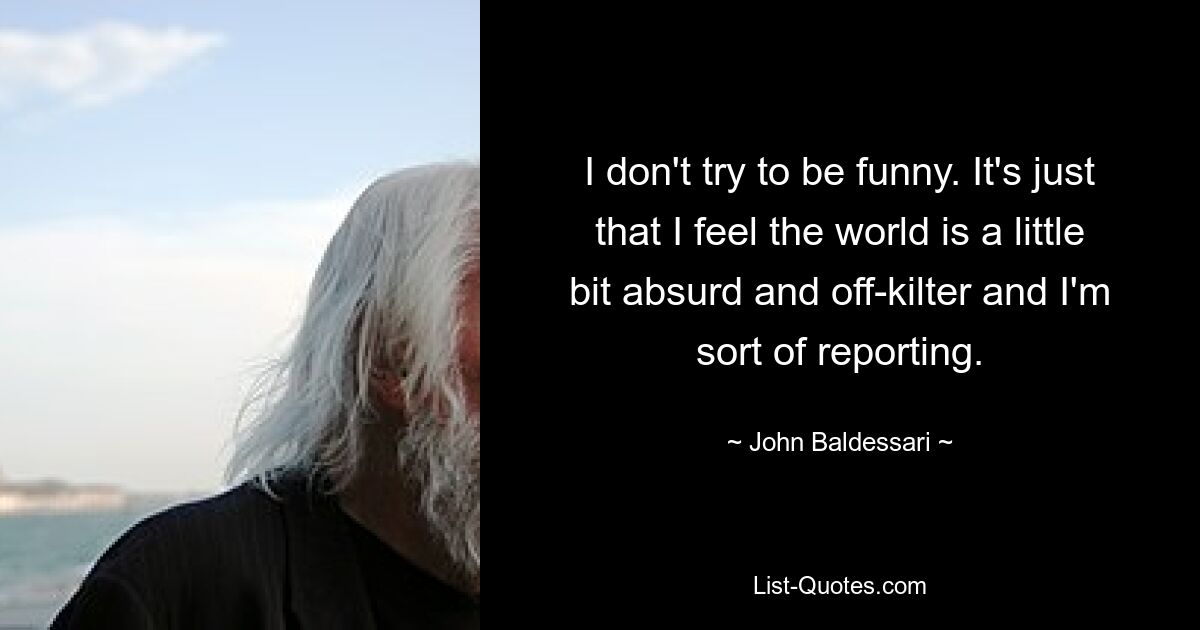 I don't try to be funny. It's just that I feel the world is a little bit absurd and off-kilter and I'm sort of reporting. — © John Baldessari