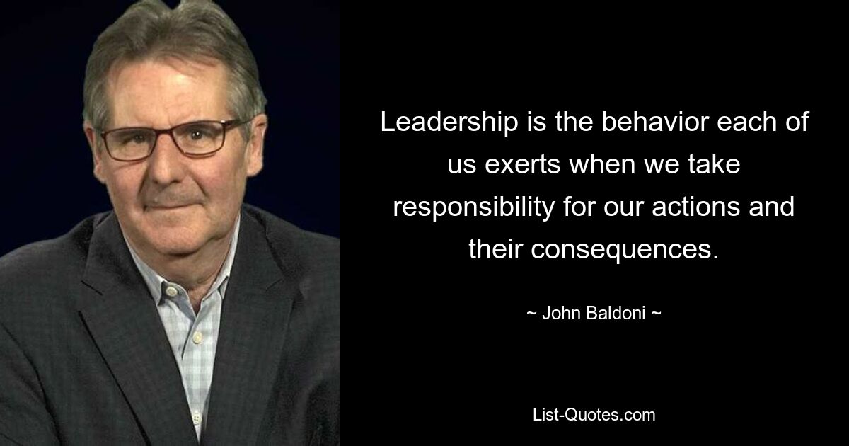 Leadership is the behavior each of us exerts when we take responsibility for our actions and their consequences. — © John Baldoni