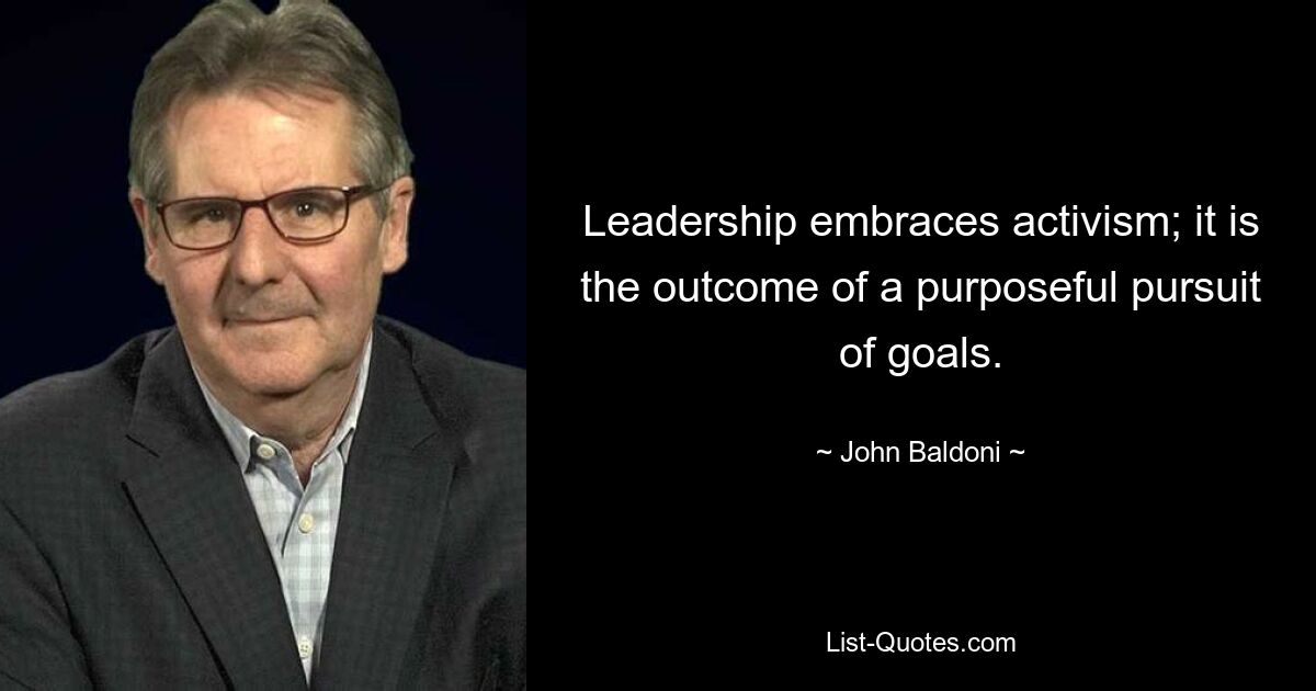 Leadership embraces activism; it is the outcome of a purposeful pursuit of goals. — © John Baldoni