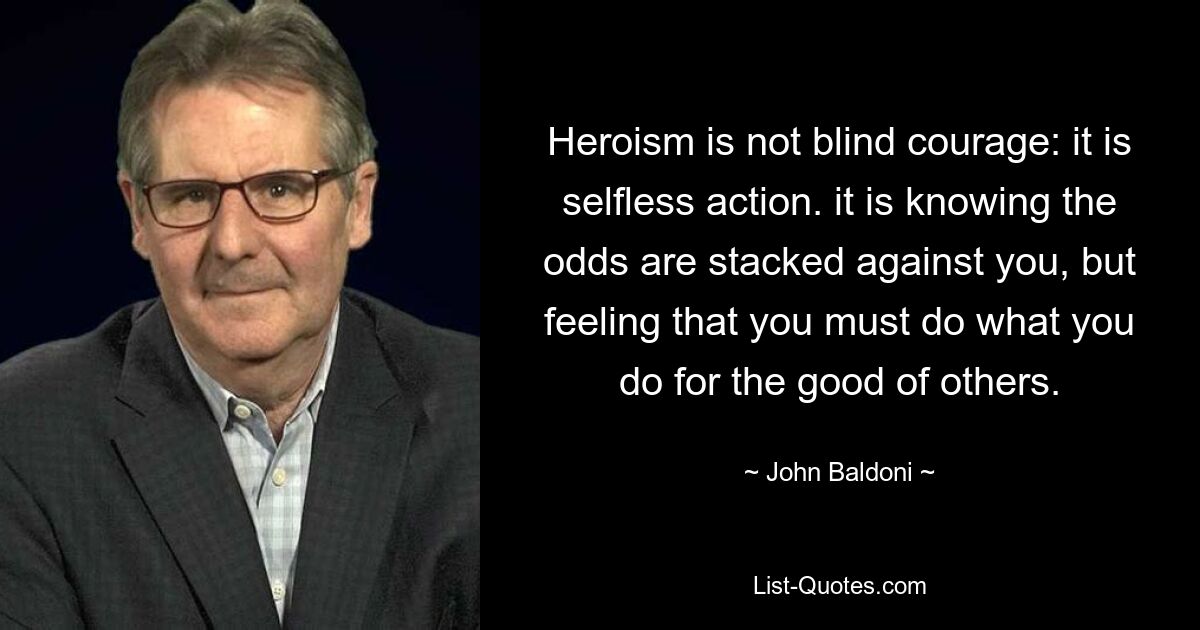 Heroism is not blind courage: it is selfless action. it is knowing the odds are stacked against you, but feeling that you must do what you do for the good of others. — © John Baldoni